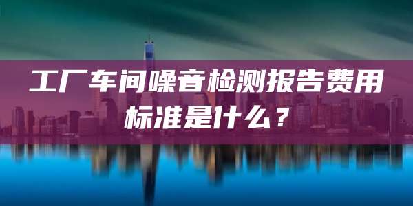 工厂车间噪音检测报告费用标准是什么?