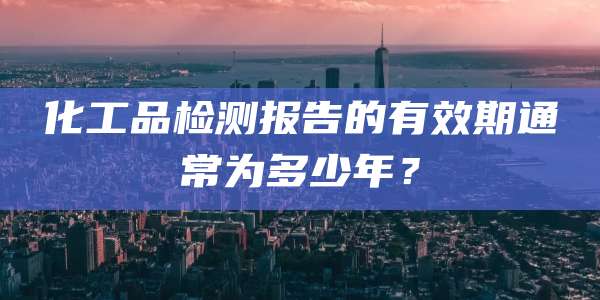 化工品检测报告的有效期通常为多少年?