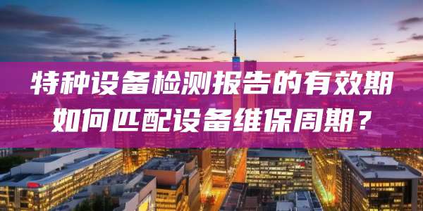 特种设备检测报告的有效期如何匹配设备维保周期?